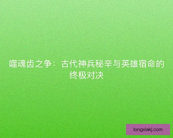 噬魂齿之争：古代神兵秘辛与英雄宿命的终极对决