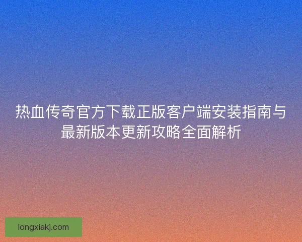 热血传奇官方下载正版客户端安装指南与最新版本更新攻略全面解析