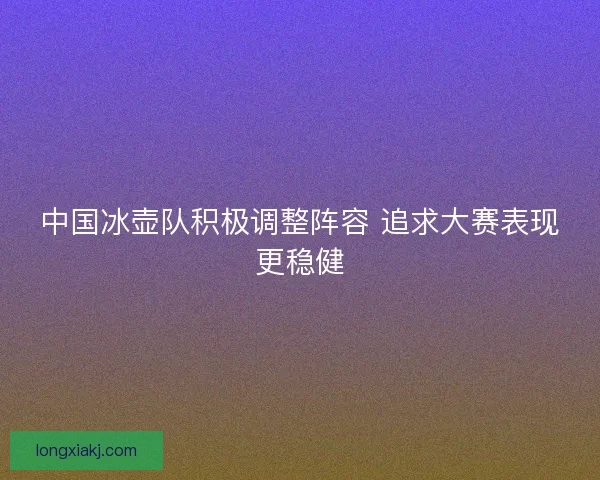 中国冰壶队积极调整阵容 追求大赛表现更稳健