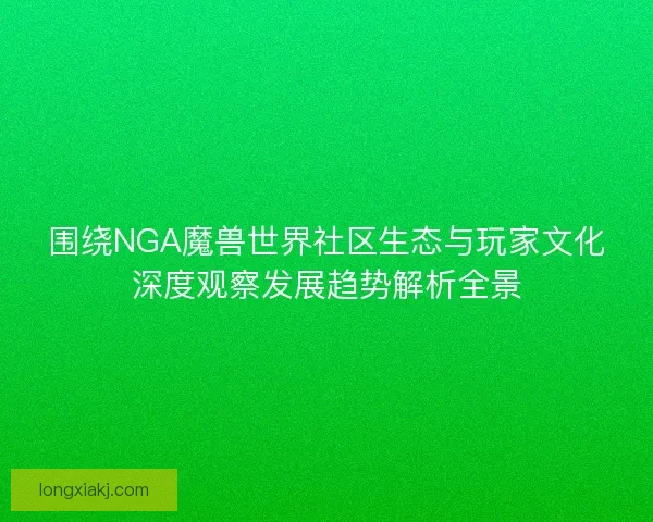 围绕NGA魔兽世界社区生态与玩家文化深度观察发展趋势解析全景